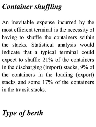 Container shuffling
An inevitable expense incurred by the
most efficient terminal is the necessity of
having to shuffle the containers within
the stacks. Statistical analysis would
indicate that a typical terminal could
expect to shuffle 21% of the containers
in the discharging (import) stacks, 9% of
the containers in the loading (export)
stacks and some 17% of the containers
in the transit stacks.
Type of berth
 