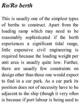Ro/Ro berth
This is usually one of the simplest types
of berths to construct. Apart from the
loading ramp which may need to be
reasonably sophisticated if the berth
experiences a significant tidal range,
little expensive civil engineering is
required because the loading weight per
unit area is usually quite low. Further,
there are usually few constraints on
design other than those one would expect
to find in a car park. As a car park its
position does not of necessity have to be
adjacent to the ship (though it very often
is because if port labour is being used to
 