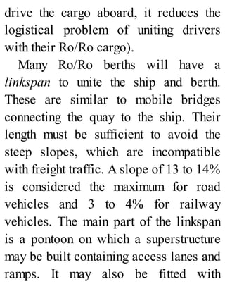 drive the cargo aboard, it reduces the
logistical problem of uniting drivers
with their Ro/Ro cargo).
Many Ro/Ro berths will have a
linkspan to unite the ship and berth.
These are similar to mobile bridges
connecting the quay to the ship. Their
length must be sufficient to avoid the
steep slopes, which are incompatible
with freight traffic. A slope of 13 to 14%
is considered the maximum for road
vehicles and 3 to 4% for railway
vehicles. The main part of the linkspan
is a pontoon on which a superstructure
may be built containing access lanes and
ramps. It may also be fitted with
 