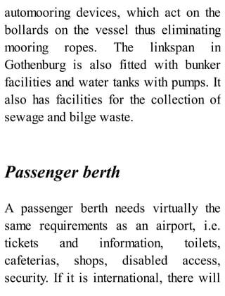 automooring devices, which act on the
bollards on the vessel thus eliminating
mooring ropes. The linkspan in
Gothenburg is also fitted with bunker
facilities and water tanks with pumps. It
also has facilities for the collection of
sewage and bilge waste.
Passenger berth
A passenger berth needs virtually the
same requirements as an airport, i.e.
tickets and information, toilets,
cafeterias, shops, disabled access,
security. If it is international, there will
 