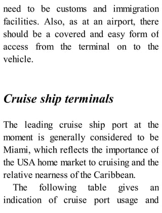 need to be customs and immigration
facilities. Also, as at an airport, there
should be a covered and easy form of
access from the terminal on to the
vehicle.
Cruise ship terminals
The leading cruise ship port at the
moment is generally considered to be
Miami, which reflects the importance of
the USA home market to cruising and the
relative nearness of the Caribbean.
The following table gives an
indication of cruise port usage and
 