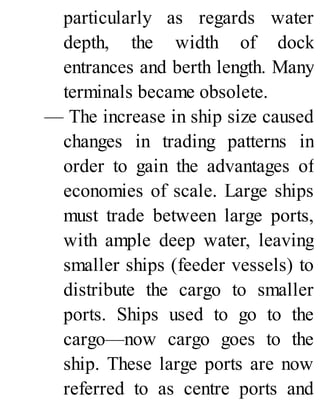 particularly as regards water
depth, the width of dock
entrances and berth length. Many
terminals became obsolete.
— The increase in ship size caused
changes in trading patterns in
order to gain the advantages of
economies of scale. Large ships
must trade between large ports,
with ample deep water, leaving
smaller ships (feeder vessels) to
distribute the cargo to smaller
ports. Ships used to go to the
cargo—now cargo goes to the
ship. These large ports are now
referred to as centre ports and
 