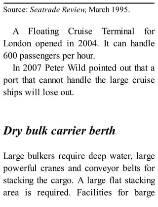 Source: Seatrade Review, March 1995.
A Floating Cruise Terminal for
London opened in 2004. It can handle
600 passengers per hour.
In 2007 Peter Wild pointed out that a
port that cannot handle the large cruise
ships will lose out.
Dry bulk carrier berth
Large bulkers require deep water, large
powerful cranes and conveyor belts for
stacking the cargo. A large flat stacking
area is required. Facilities for barge
 