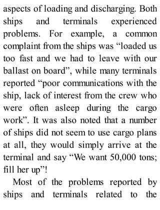 aspects of loading and discharging. Both
ships and terminals experienced
problems. For example, a common
complaint from the ships was “loaded us
too fast and we had to leave with our
ballast on board”, while many terminals
reported “poor communications with the
ship, lack of interest from the crew who
were often asleep during the cargo
work”. It was also noted that a number
of ships did not seem to use cargo plans
at all, they would simply arrive at the
terminal and say “We want 50,000 tons;
fill her up”!
Most of the problems reported by
ships and terminals related to the
 