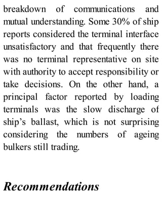 breakdown of communications and
mutual understanding. Some 30% of ship
reports considered the terminal interface
unsatisfactory and that frequently there
was no terminal representative on site
with authority to accept responsibility or
take decisions. On the other hand, a
principal factor reported by loading
terminals was the slow discharge of
ship’s ballast, which is not surprising
considering the numbers of ageing
bulkers still trading.
Recommendations
 