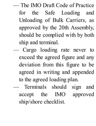 — The IMO Draft Code of Practice
for the Safe Loading and
Unloading of Bulk Carriers, as
approved by the 20th Assembly,
should be complied with by both
ship and terminal.
— Cargo loading rate never to
exceed the agreed figure and any
deviation from this figure to be
agreed in writing and appended
to the agreed loading plan.
— Terminals should sign and
accept the IMO approved
ship/shore checklist.
 