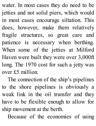 water. In most cases they do need to be
jetties and not solid piers, which would
in most cases encourage siltation. This
does, however, make them relatively
fragile structures, so great care and
patience is necessary when berthing.
When some of the jetties at Milford
Haven were built they were over 3,000ft
long. The 1970 cost for such a jetty was
over £5 million.
The connection of the ship’s pipelines
to the shore pipelines is obviously a
weak link in the oil transfer and they
have to be flexible enough to allow for
ship movement at the berth.
Because of the economies of using
 