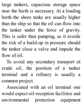 large tankers, capacious storage space
near the berth is necessary. At a loading
berth the shore tanks are usually higher
than the ship so that the oil can flow into
the tanker under the force of gravity.
This is safer than pumping, as it avoids
the risk of a build-up in pressure should
the tanker close a valve and impede the
flow of oil.
To avoid any secondary transport of
crude oil, the position of a tanker
terminal and a refinery is usually a
common project.
Associated with an oil terminal one
would expect oil-reception facilities and
environmental protection equipment
 