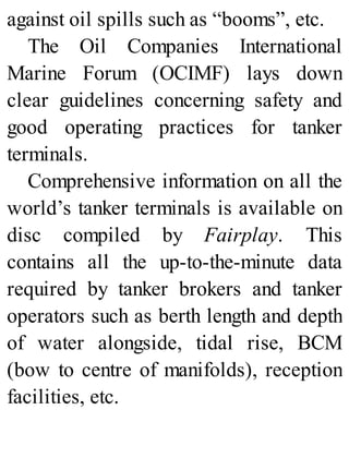against oil spills such as “booms”, etc.
The Oil Companies International
Marine Forum (OCIMF) lays down
clear guidelines concerning safety and
good operating practices for tanker
terminals.
Comprehensive information on all the
world’s tanker terminals is available on
disc compiled by Fairplay. This
contains all the up-to-the-minute data
required by tanker brokers and tanker
operators such as berth length and depth
of water alongside, tidal rise, BCM
(bow to centre of manifolds), reception
facilities, etc.
 
