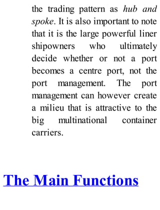 the trading pattern as hub and
spoke. It is also important to note
that it is the large powerful liner
shipowners who ultimately
decide whether or not a port
becomes a centre port, not the
port management. The port
management can however create
a milieu that is attractive to the
big multinational container
carriers.
The Main Functions
 