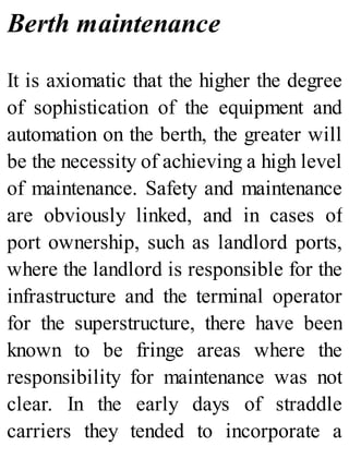 Berth maintenance
It is axiomatic that the higher the degree
of sophistication of the equipment and
automation on the berth, the greater will
be the necessity of achieving a high level
of maintenance. Safety and maintenance
are obviously linked, and in cases of
port ownership, such as landlord ports,
where the landlord is responsible for the
infrastructure and the terminal operator
for the superstructure, there have been
known to be fringe areas where the
responsibility for maintenance was not
clear. In the early days of straddle
carriers they tended to incorporate a
 