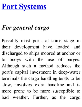 Port Systems
For general cargo
Possibly most ports at some stage in
their development have loaded and
discharged to ships moored at anchor or
to buoys with the use of barges.
Although such a method reduces the
port’s capital investment in deep-water
terminals the cargo handling tends to be
slow, involves extra handling and is
more prone to be more susceptible to
bad weather. Further, as the cargo
 