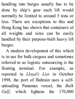 handling into barges usually has to be
done by ship’s gear each lift would
normally be limited to around 5 tons or
less. There are exceptions to this and
Hong Kong has shown that containers of
all weights and sizes can be easily
handled by their purpose-built heavy lift
barges.
A modern development of this which
is in use for bulk cargoes and sometimes
referred to as logistic outsourcing is the
floating terminal. For example, as
reported in Lloyd’s List in October
1998, the port of Bahrain uses a self-
unloading Panamax vessel, the Bulk
Gulf, which lightens the 170,000
 