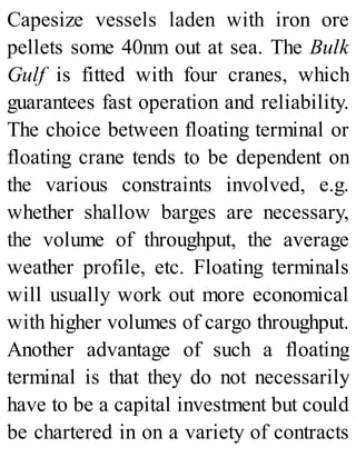 Capesize vessels laden with iron ore
pellets some 40nm out at sea. The Bulk
Gulf is fitted with four cranes, which
guarantees fast operation and reliability.
The choice between floating terminal or
floating crane tends to be dependent on
the various constraints involved, e.g.
whether shallow barges are necessary,
the volume of throughput, the average
weather profile, etc. Floating terminals
will usually work out more economical
with higher volumes of cargo throughput.
Another advantage of such a floating
terminal is that they do not necessarily
have to be a capital investment but could
be chartered in on a variety of contracts
 