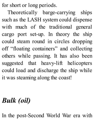 for short or long periods.
Theoretically barge-carrying ships
such as the LASH system could dispense
with much of the traditional general
cargo port set-up. In theory the ship
could steam round in circles dropping
off “floating containers” and collecting
others while passing. It has also been
suggested that heavy-lift helicopters
could load and discharge the ship while
it was steaming along the coast!
Bulk (oil)
In the post-Second World War era with
 