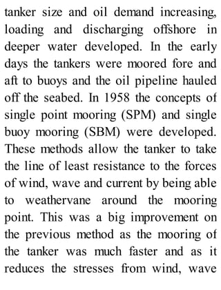 tanker size and oil demand increasing,
loading and discharging offshore in
deeper water developed. In the early
days the tankers were moored fore and
aft to buoys and the oil pipeline hauled
off the seabed. In 1958 the concepts of
single point mooring (SPM) and single
buoy mooring (SBM) were developed.
These methods allow the tanker to take
the line of least resistance to the forces
of wind, wave and current by being able
to weathervane around the mooring
point. This was a big improvement on
the previous method as the mooring of
the tanker was much faster and as it
reduces the stresses from wind, wave
 