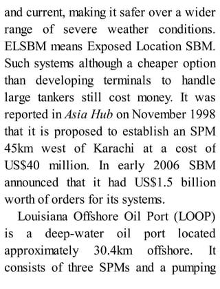 and current, making it safer over a wider
range of severe weather conditions.
ELSBM means Exposed Location SBM.
Such systems although a cheaper option
than developing terminals to handle
large tankers still cost money. It was
reported in Asia Hub on November 1998
that it is proposed to establish an SPM
45km west of Karachi at a cost of
US$40 million. In early 2006 SBM
announced that it had US$1.5 billion
worth of orders for its systems.
Louisiana Offshore Oil Port (LOOP)
is a deep-water oil port located
approximately 30.4km offshore. It
consists of three SPMs and a pumping
 