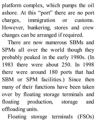 platform complex, which pumps the oil
ashore. At this “port” there are no port
charges, immigration or customs.
However, bunkering, stores and crew
changes can be arranged if required.
There are now numerous SBMs and
SPMs all over the world though they
probably peaked in the early 1980s. (In
1983 there were about 250. In 1998
there were around 180 ports that had
SBM or SPM facilities.) Since then
many of their functions have been taken
over by floating storage terminals and
floating production, storage and
offloading units.
Floating storage terminals (FSOs)
 