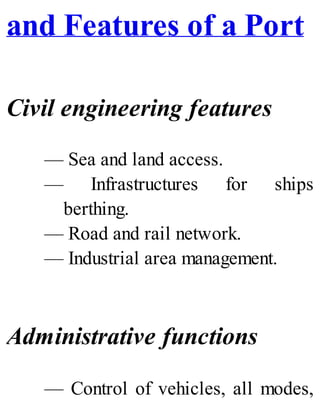 and Features of a Port
Civil engineering features
— Sea and land access.
— Infrastructures for ships
berthing.
— Road and rail network.
— Industrial area management.
Administrative functions
— Control of vehicles, all modes,
 