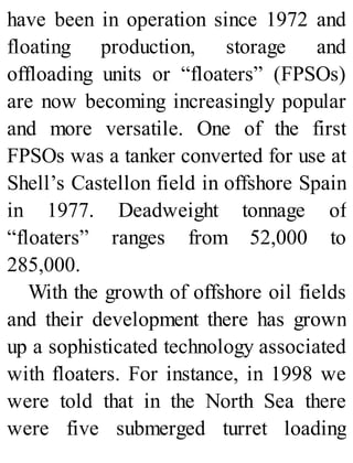 have been in operation since 1972 and
floating production, storage and
offloading units or “floaters” (FPSOs)
are now becoming increasingly popular
and more versatile. One of the first
FPSOs was a tanker converted for use at
Shell’s Castellon field in offshore Spain
in 1977. Deadweight tonnage of
“floaters” ranges from 52,000 to
285,000.
With the growth of offshore oil fields
and their development there has grown
up a sophisticated technology associated
with floaters. For instance, in 1998 we
were told that in the North Sea there
were five submerged turret loading
 