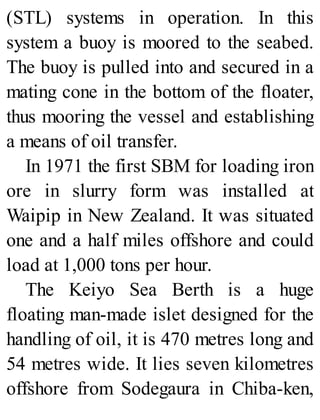 (STL) systems in operation. In this
system a buoy is moored to the seabed.
The buoy is pulled into and secured in a
mating cone in the bottom of the floater,
thus mooring the vessel and establishing
a means of oil transfer.
In 1971 the first SBM for loading iron
ore in slurry form was installed at
Waipip in New Zealand. It was situated
one and a half miles offshore and could
load at 1,000 tons per hour.
The Keiyo Sea Berth is a huge
floating man-made islet designed for the
handling of oil, it is 470 metres long and
54 metres wide. It lies seven kilometres
offshore from Sodegaura in Chiba-ken,
 
