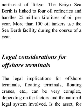 north-east of Tokyo. The Keiyo Sea
Berth is linked to four oil refineries and
handles 25 million kilolitres of oil per
year. More than 100 oil tankers use the
Sea Berth facility during the course of a
year.
Legal considerations for
offshore terminals
The legal implications for offshore
terminals, floating terminals, floating
cranes, etc., can be very complex,
depending on the factors and the national
legal system involved. Is the asset, for
 