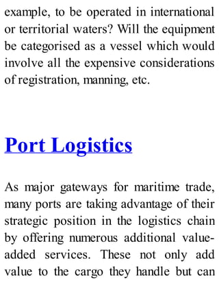 example, to be operated in international
or territorial waters? Will the equipment
be categorised as a vessel which would
involve all the expensive considerations
of registration, manning, etc.
Port Logistics
As major gateways for maritime trade,
many ports are taking advantage of their
strategic position in the logistics chain
by offering numerous additional value-
added services. These not only add
value to the cargo they handle but can
 