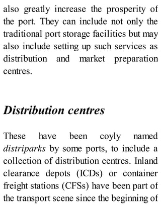 also greatly increase the prosperity of
the port. They can include not only the
traditional port storage facilities but may
also include setting up such services as
distribution and market preparation
centres.
Distribution centres
These have been coyly named
distriparks by some ports, to include a
collection of distribution centres. Inland
clearance depots (ICDs) or container
freight stations (CFSs) have been part of
the transport scene since the beginning of
 