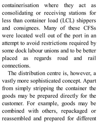 containerisation where they act as
consolidating or receiving stations for
less than container load (LCL) shippers
and consignees. Many of these CFSs
were located well out of the port in an
attempt to avoid restrictions required by
some dock labour unions and to be better
placed as regards road and rail
connections.
The distribution centre is, however, a
vastly more sophisticated concept. Apart
from simply stripping the container the
goods may be prepared directly for the
customer. For example, goods may be
combined with others, repackaged or
reassembled and prepared for different
 