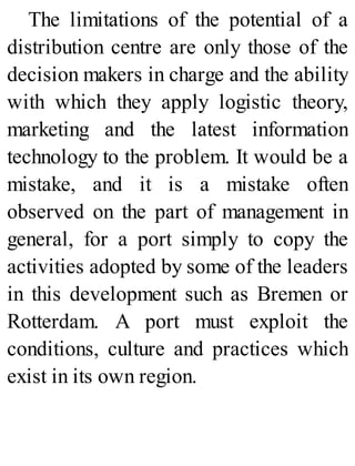 The limitations of the potential of a
distribution centre are only those of the
decision makers in charge and the ability
with which they apply logistic theory,
marketing and the latest information
technology to the problem. It would be a
mistake, and it is a mistake often
observed on the part of management in
general, for a port simply to copy the
activities adopted by some of the leaders
in this development such as Bremen or
Rotterdam. A port must exploit the
conditions, culture and practices which
exist in its own region.
 