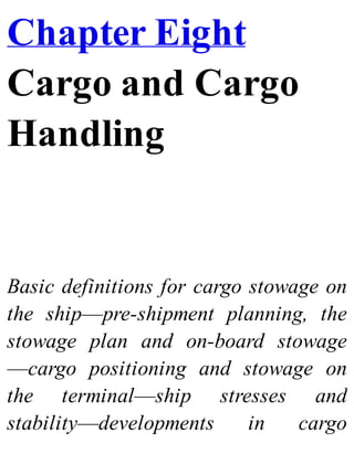 Chapter Eight
Cargo and Cargo
Handling
Basic definitions for cargo stowage on
the ship—pre-shipment planning, the
stowage plan and on-board stowage
—cargo positioning and stowage on
the terminal—ship stresses and
stability—developments in cargo
 