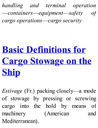 handling and terminal operation
—containers—equipment—safety of
cargo operations—cargo security
Basic Definitions for
Cargo Stowage on the
Ship
Estivage (Fr.) packing closely—a mode
of stowage by pressing or screwing
cargo into the hold by means of
machinery (American and
Mediterranean).
 