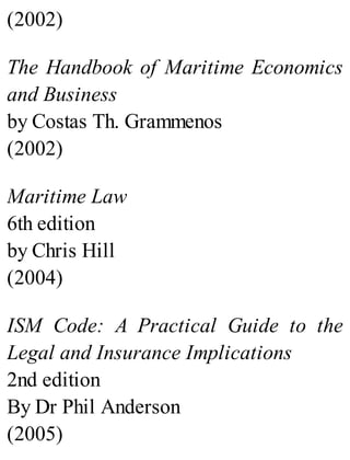 (2002)
The Handbook of Maritime Economics
and Business
by Costas Th. Grammenos
(2002)
Maritime Law
6th edition
by Chris Hill
(2004)
ISM Code: A Practical Guide to the
Legal and Insurance Implications
2nd edition
By Dr Phil Anderson
(2005)
 