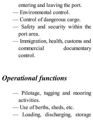 entering and leaving the port.
— Environmental control.
— Control of dangerous cargo.
— Safety and security within the
port area.
— Immigration, health, customs and
commercial documentary
control.
Operational functions
— Pilotage, tugging and mooring
activities.
— Use of berths, sheds, etc.
— Loading, discharging, storage
 