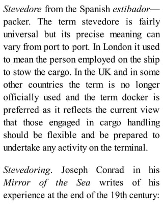 Stevedore from the Spanish estibador—
packer. The term stevedore is fairly
universal but its precise meaning can
vary from port to port. In London it used
to mean the person employed on the ship
to stow the cargo. In the UK and in some
other countries the term is no longer
officially used and the term docker is
preferred as it reflects the current view
that those engaged in cargo handling
should be flexible and be prepared to
undertake any activity on the terminal.
Stevedoring. Joseph Conrad in his
Mirror of the Sea writes of his
experience at the end of the 19th century:
 