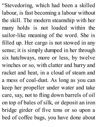 “Stevedoring, which had been a skilled
labour, is fast becoming a labour without
the skill. The modern steamship with her
many holds is not loaded within the
sailor-like meaning of the word. She is
filled up. Her cargo is not stowed in any
sense; it is simply dumped in her through
six hatchways, more or less, by twelve
winches or so, with clatter and hurry and
racket and heat, in a cloud of steam and
a mess of coal-dust. As long as you can
keep her propeller under water and take
care, say, not to fling down barrels of oil
on top of bales of silk, or deposit an iron
bridge girder of five tons or so upon a
bed of coffee bags, you have done about
 
