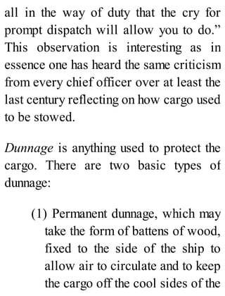 all in the way of duty that the cry for
prompt dispatch will allow you to do.”
This observation is interesting as in
essence one has heard the same criticism
from every chief officer over at least the
last century reflecting on how cargo used
to be stowed.
Dunnage is anything used to protect the
cargo. There are two basic types of
dunnage:
(1) Permanent dunnage, which may
take the form of battens of wood,
fixed to the side of the ship to
allow air to circulate and to keep
the cargo off the cool sides of the
 