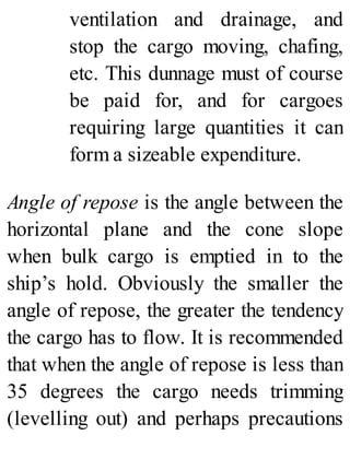 ventilation and drainage, and
stop the cargo moving, chafing,
etc. This dunnage must of course
be paid for, and for cargoes
requiring large quantities it can
form a sizeable expenditure.
Angle of repose is the angle between the
horizontal plane and the cone slope
when bulk cargo is emptied in to the
ship’s hold. Obviously the smaller the
angle of repose, the greater the tendency
the cargo has to flow. It is recommended
that when the angle of repose is less than
35 degrees the cargo needs trimming
(levelling out) and perhaps precautions
 