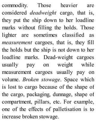 commodity. Those heavier are
considered deadweight cargo, that is,
they put the ship down to her loadline
marks without filling the holds. Those
lighter are sometimes classified as
measurement cargoes, that is, they fill
the holds but the ship is not down to her
loadline marks. Dead-weight cargoes
usually pay on weight while
measurement cargoes usually pay on
volume. Broken stowage. Space which
is lost to cargo because of the shape of
the cargo, packaging, dunnage, shape of
compartment, pillars, etc. For example,
one of the effects of palletisation is to
increase broken stowage.
 