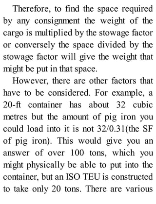 Therefore, to find the space required
by any consignment the weight of the
cargo is multiplied by the stowage factor
or conversely the space divided by the
stowage factor will give the weight that
might be put in that space.
However, there are other factors that
have to be considered. For example, a
20-ft container has about 32 cubic
metres but the amount of pig iron you
could load into it is not 32/0.31(the SF
of pig iron). This would give you an
answer of over 100 tons, which you
might physically be able to put into the
container, but an ISO TEU is constructed
to take only 20 tons. There are various
 