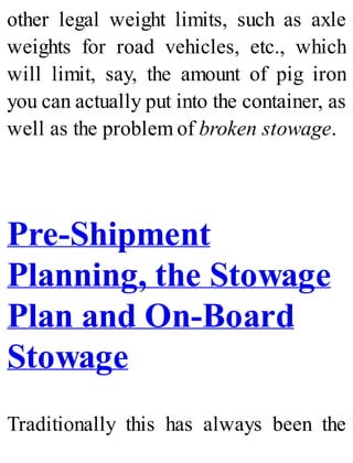 other legal weight limits, such as axle
weights for road vehicles, etc., which
will limit, say, the amount of pig iron
you can actually put into the container, as
well as the problem of broken stowage.
Pre-Shipment
Planning, the Stowage
Plan and On-Board
Stowage
Traditionally this has always been the
 