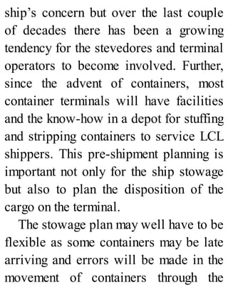 ship’s concern but over the last couple
of decades there has been a growing
tendency for the stevedores and terminal
operators to become involved. Further,
since the advent of containers, most
container terminals will have facilities
and the know-how in a depot for stuffing
and stripping containers to service LCL
shippers. This pre-shipment planning is
important not only for the ship stowage
but also to plan the disposition of the
cargo on the terminal.
The stowage plan may well have to be
flexible as some containers may be late
arriving and errors will be made in the
movement of containers through the
 
