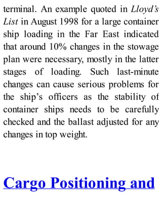 terminal. An example quoted in Lloyd’s
List in August 1998 for a large container
ship loading in the Far East indicated
that around 10% changes in the stowage
plan were necessary, mostly in the latter
stages of loading. Such last-minute
changes can cause serious problems for
the ship’s officers as the stability of
container ships needs to be carefully
checked and the ballast adjusted for any
changes in top weight.
Cargo Positioning and
 
