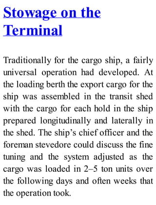 Stowage on the
Terminal
Traditionally for the cargo ship, a fairly
universal operation had developed. At
the loading berth the export cargo for the
ship was assembled in the transit shed
with the cargo for each hold in the ship
prepared longitudinally and laterally in
the shed. The ship’s chief officer and the
foreman stevedore could discuss the fine
tuning and the system adjusted as the
cargo was loaded in 2–5 ton units over
the following days and often weeks that
the operation took.
 
