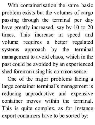 With containerisation the same basic
problem exists but the volumes of cargo
passing through the terminal per day
have greatly increased, say by 10 to 20
times. This increase in speed and
volume requires a better regulated
systems approach by the terminal
management to avoid chaos, which in the
past could be avoided by an experienced
shed foreman using his common sense.
One of the major problems facing a
large container terminal’s management is
reducing unproductive and expensive
container moves within the terminal.
This is quite complex, as for instance
export containers have to be sorted by:
 