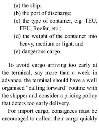 (a) the ship;
(b) the port of discharge;
(c) the type of container, e.g. TEU,
FEU, Reefer, etc.;
(d) the weight of the container into
heavy, medium or light; and
(e) dangerous cargo.
To avoid cargo arriving too early at
the terminal, say more than a week in
advance, the terminal should have a well
organised “calling forward” routine with
the shipper and consider a pricing policy
that deters too early delivery.
For import cargo, consignees must be
encouraged to collect their cargo quickly
 