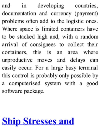 and in developing countries,
documentation and currency (payment)
problems often add to the logistic ones.
Where space is limited containers have
to be stacked high and, with a random
arrival of consignees to collect their
containers, this is an area where
unproductive moves and delays can
easily occur. For a large busy terminal
this control is probably only possible by
a computerised system with a good
software package.
Ship Stresses and
 