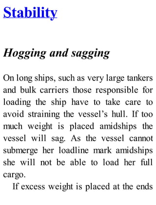 Stability
Hogging and sagging
On long ships, such as very large tankers
and bulk carriers those responsible for
loading the ship have to take care to
avoid straining the vessel’s hull. If too
much weight is placed amidships the
vessel will sag. As the vessel cannot
submerge her loadline mark amidships
she will not be able to load her full
cargo.
If excess weight is placed at the ends
 