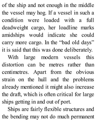 of the ship and not enough in the middle
the vessel may hog. If a vessel in such a
condition were loaded with a full
deadweight cargo, her loadline marks
amidships would indicate she could
carry more cargo. In the “bad old days”
it is said that this was done deliberately.
With large modern vessels this
distortion can be metres rather than
centimetres. Apart from the obvious
strain on the hull and the problems
already mentioned it might also increase
the draft, which is often critical for large
ships getting in and out of port.
Ships are fairly flexible structures and
the bending may not do much permanent
 
