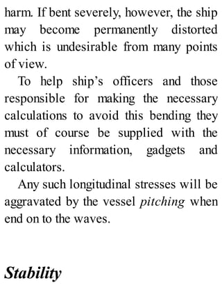 harm. If bent severely, however, the ship
may become permanently distorted
which is undesirable from many points
of view.
To help ship’s officers and those
responsible for making the necessary
calculations to avoid this bending they
must of course be supplied with the
necessary information, gadgets and
calculators.
Any such longitudinal stresses will be
aggravated by the vessel pitching when
end on to the waves.
Stability
 